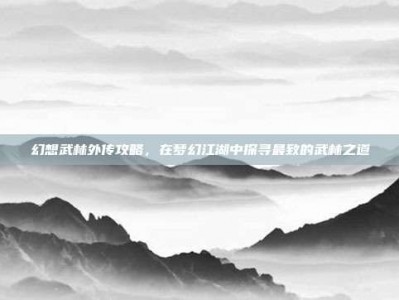 幻想武林外传攻略，在梦幻江湖中探寻最致的武林之道