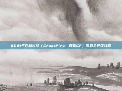 2021年穿越火线（CrossFire，简称CF）游戏全等级攻略