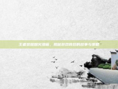 王者荣耀烟火漫画，揭秘游戏背后的故事与策略
