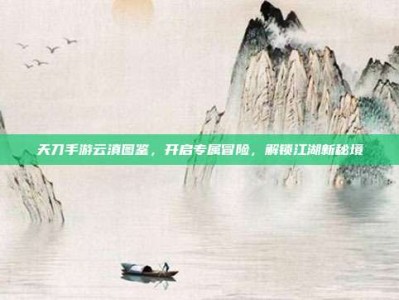 天刀手游云滇图鉴，开启专属冒险，解锁江湖新秘境