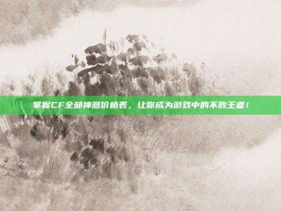 掌握CF全部神器价格表，让你成为游戏中的不败王者！