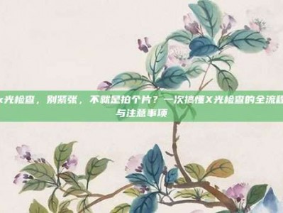 x光检查，别紧张，不就是拍个片？一次搞懂X光检查的全流程与注意事项
