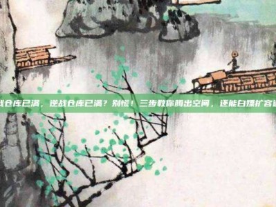 逆战仓库已满，逆战仓库已满？别慌！三步教你腾出空间，还能白嫖扩容道具