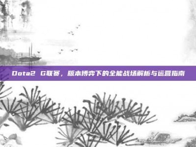 Dota2 G联赛，版本博弈下的全能战场解析与运营指南