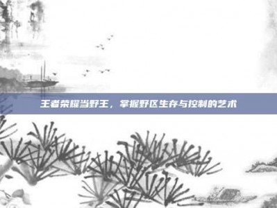 王者荣耀当野王，掌握野区生存与控制的艺术