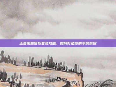 王者荣耀官职套装攻略，如何打造你的专属荣耀