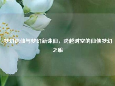 梦幻诛仙与梦幻新诛仙，跨越时空的仙侠梦幻之旅