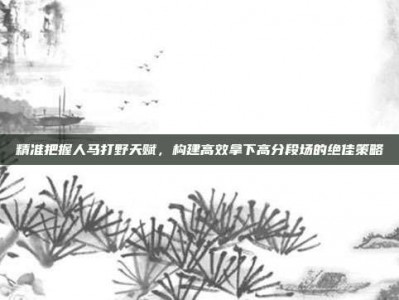 精准把握人马打野天赋，构建高效拿下高分段场的绝佳策略