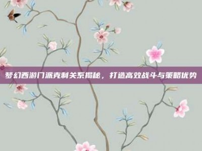 梦幻西游门派克制关系揭秘，打造高效战斗与策略优势