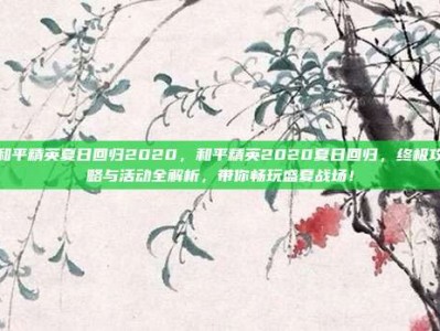 和平精英夏日回归2020，和平精英2020夏日回归，终极攻略与活动全解析，带你畅玩盛夏战场！