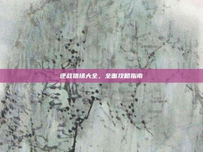 逆战猎场大全，全面攻略指南
