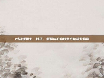 cf战场勇士，技巧、策略与心态的全方位提升指南