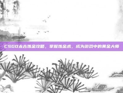 CSGO太古炼金攻略，掌握炼金术，成为游戏中的黄金大师