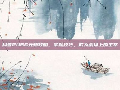 抖音PUBG元帅攻略，掌握技巧，成为战场上的主宰