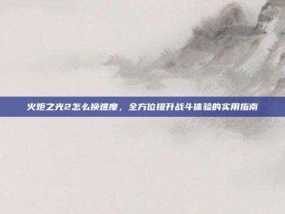 火炬之光2怎么换难度，全方位提升战斗体验的实用指南