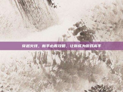 穿越火线，新手必看攻略，让你成为游戏高手