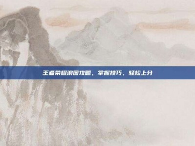 王者荣耀浪图攻略，掌握技巧，轻松上分