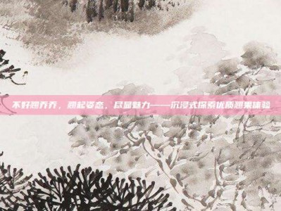 不好翘乔乔，翘起姿态，尽显魅力——沉浸式探索优质翘果体验