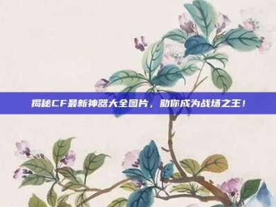 揭秘CF最新神器大全图片，助你成为战场之王！