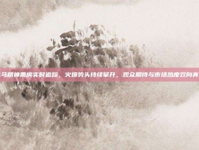 龙马精神票房实时追踪，火爆势头持续攀升，观众期待与市场热度双向奔赴