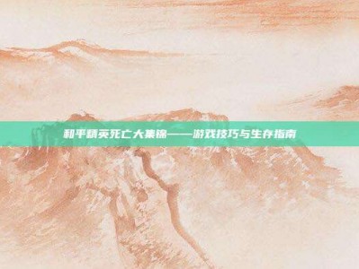 和平精英死亡大集锦——游戏技巧与生存指南