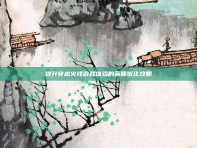 提升穿越火线游戏体验的画质优化攻略