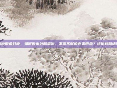 怎样做带鱼好吃，如何做出外酥里嫩、不腥不腻的完美带鱼？这份攻略请收好
