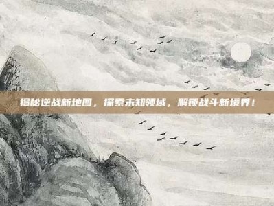 揭秘逆战新地图，探索未知领域，解锁战斗新境界！