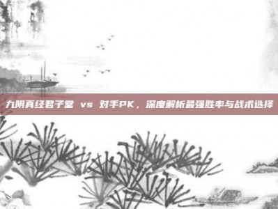 九阴真经君子堂 vs 对手PK，深度解析最强胜率与战术选择