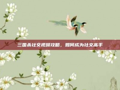 三国杀社交视频攻略，如何成为社交高手