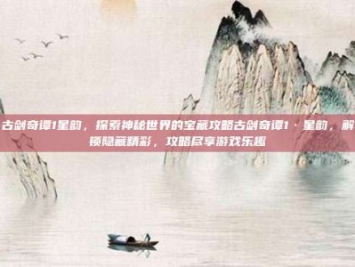 古剑奇谭1星韵，探索神秘世界的宝藏攻略古剑奇谭1·星韵，解锁隐藏精彩，攻略尽享游戏乐趣