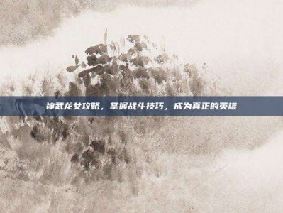 神武龙女攻略，掌握战斗技巧，成为真正的英雄