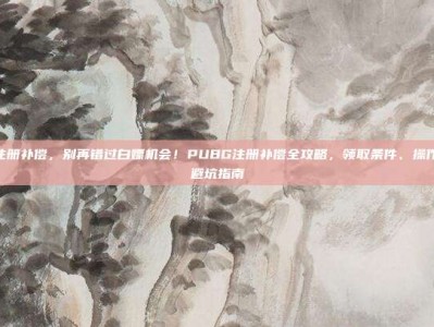 pubg注册补偿，别再错过白嫖机会！PUBG注册补偿全攻略，领取条件、操作流程与避坑指南