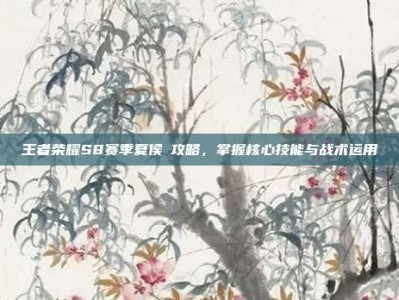 王者荣耀S8赛季夏侯惇攻略，掌握核心技能与战术运用