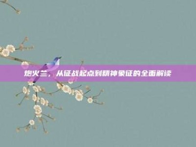 炮火兰，从征战起点到精神象征的全面解读