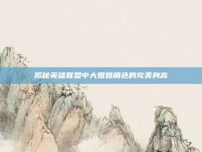 揭秘英雄联盟中大姐姐角色的完美身高