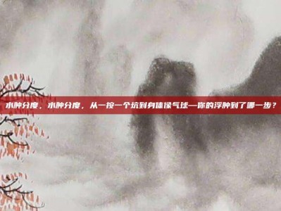 水肿分度，水肿分度，从一按一个坑到身体像气球—你的浮肿到了哪一步？