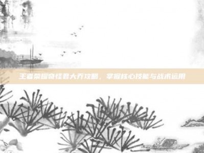 王者荣耀奇怪君大乔攻略，掌握核心技能与战术运用