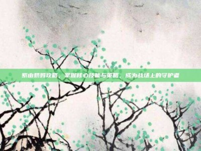 紫由奶妈攻略，掌握核心技能与策略，成为战场上的守护者