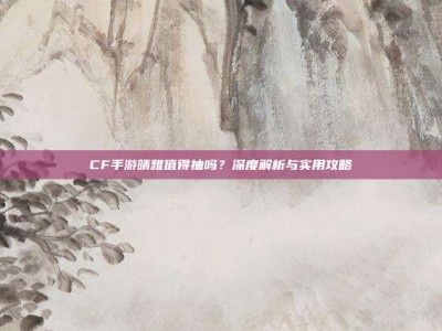 CF手游晴雅值得抽吗？深度解析与实用攻略