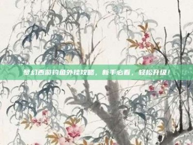 梦幻西游钓鱼外挂攻略，新手必看，轻松升级！