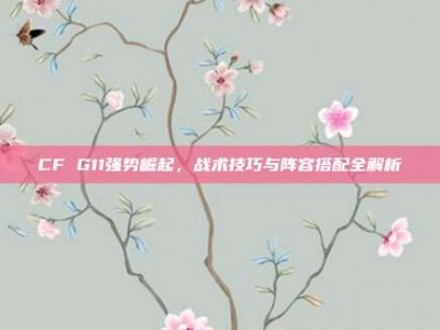 CF G11强势崛起，战术技巧与阵容搭配全解析