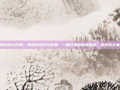 樱桃的功效与作用，樱桃的功效与作用，一颗红果的健康密码，这样吃才最养人