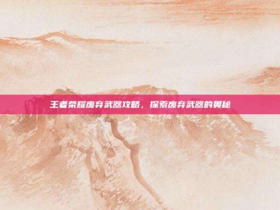 王者荣耀废弃武器攻略，探索废弃武器的奥秘