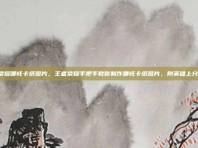 王者荣耀哪吒卡纸图片，王者荣耀手把手教你制作哪吒卡纸图片，附英雄上分攻略！