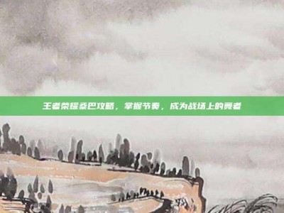 王者荣耀桑巴攻略，掌握节奏，成为战场上的舞者