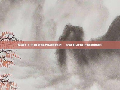掌握CF王者觉醒石获得技巧，让你在战场上所向披靡！