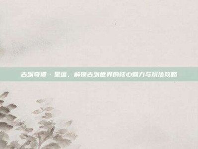 古剑奇谭·星蕴，解锁古剑世界的核心魅力与玩法攻略