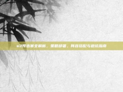 s3预选赛全解析，策略部署、阵容搭配与避坑指南