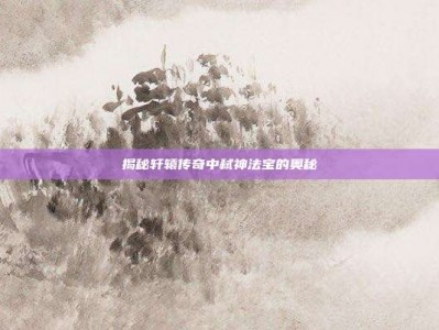 揭秘轩辕传奇中弑神法宝的奥秘